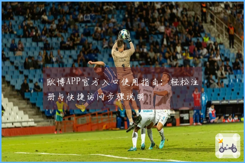 欧博APP官方入口使用指南：轻松注册与快捷访问步骤说明