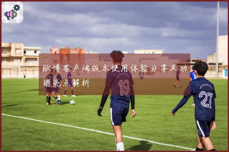 欧博客户端版本使用体验分享及功能亮点解析