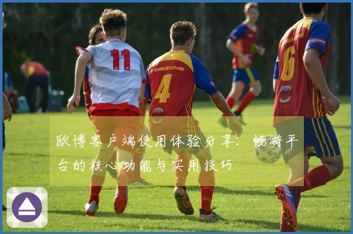 欧博客户端使用体验分享:畅游平台的核心功能与实用技巧